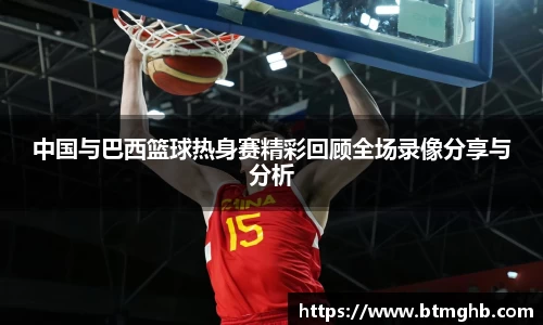 中国与巴西篮球热身赛精彩回顾全场录像分享与分析